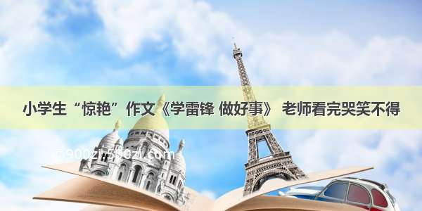 小学生“惊艳”作文《学雷锋 做好事》 老师看完哭笑不得