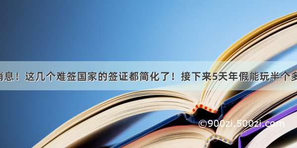 好消息！这几个难签国家的签证都简化了！接下来5天年假能玩半个多月！