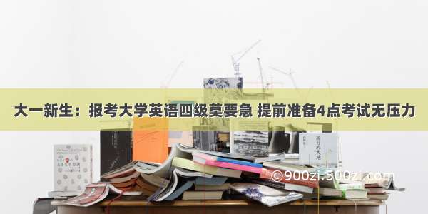 大一新生：报考大学英语四级莫要急 提前准备4点考试无压力