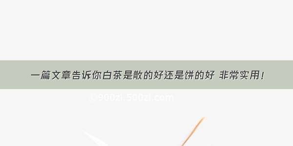 一篇文章告诉你白茶是散的好还是饼的好 非常实用！