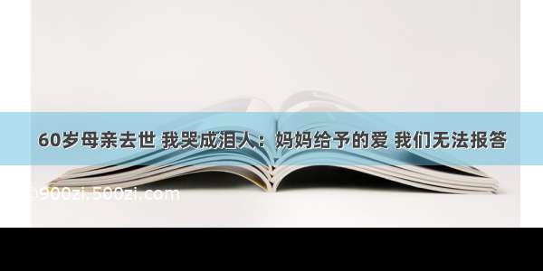 60岁母亲去世 我哭成泪人：妈妈给予的爱 我们无法报答