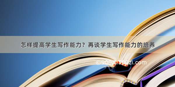 怎样提高学生写作能力？再谈学生写作能力的培养