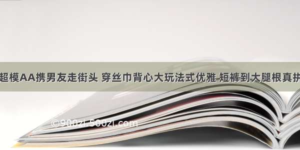 超模AA携男友走街头 穿丝巾背心大玩法式优雅 短裤到大腿根真拼