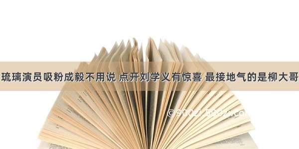 琉璃演员吸粉成毅不用说 点开刘学义有惊喜 最接地气的是柳大哥