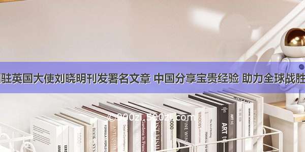 中国驻英国大使刘晓明刊发署名文章 中国分享宝贵经验 助力全球战胜疫情