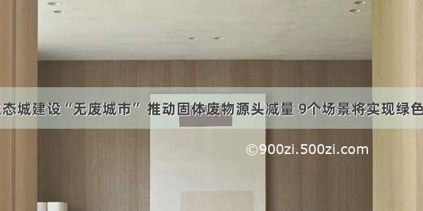 中新天津生态城建设“无废城市” 推动固体废物源头减量 9个场景将实现绿色生活全覆盖