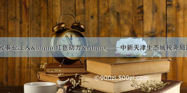 党建引领 为税收事业注入“红色动力”──中新天津生态城税务局以党建新成效助