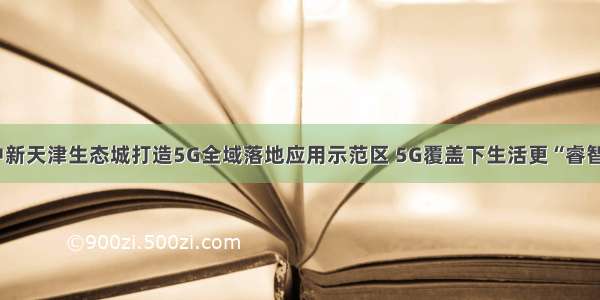 中新天津生态城打造5G全域落地应用示范区 5G覆盖下生活更“睿智”