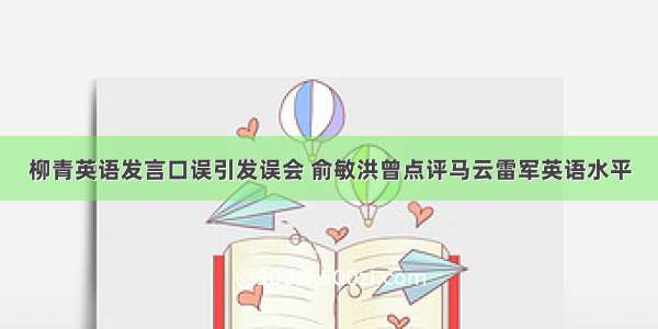 柳青英语发言口误引发误会 俞敏洪曾点评马云雷军英语水平