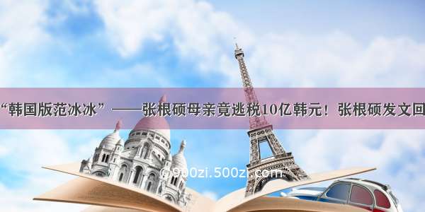 “韩国版范冰冰”——张根硕母亲竟逃税10亿韩元！张根硕发文回应