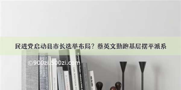 民进党启动县市长选举布局？蔡英文勤跑基层摆平派系