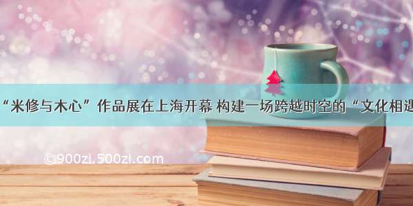 “米修与木心”作品展在上海开幕 构建一场跨越时空的“文化相遇”