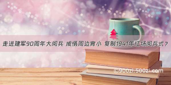 走进建军90周年大阅兵 威慑周边宵小 复制1941年红场阅兵式？