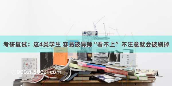 考研复试：这4类学生 容易被导师“看不上” 不注意就会被刷掉