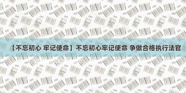 【不忘初心 牢记使命】不忘初心牢记使命 争做合格执行法官