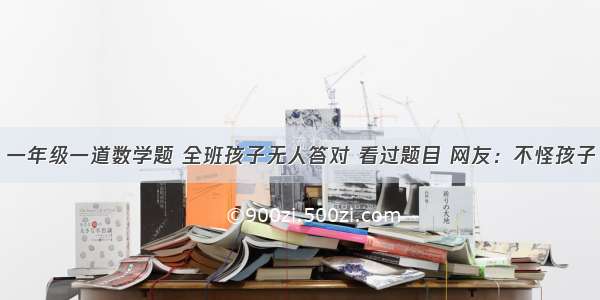 一年级一道数学题 全班孩子无人答对 看过题目 网友：不怪孩子