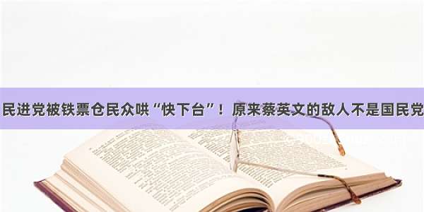 民进党被铁票仓民众哄“快下台”！原来蔡英文的敌人不是国民党