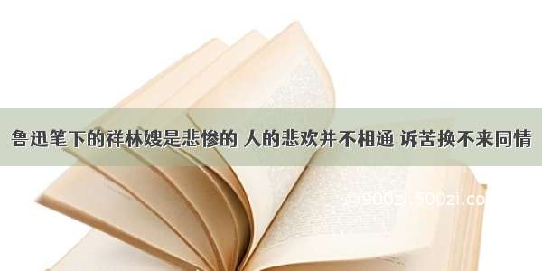 鲁迅笔下的祥林嫂是悲惨的 人的悲欢并不相通 诉苦换不来同情