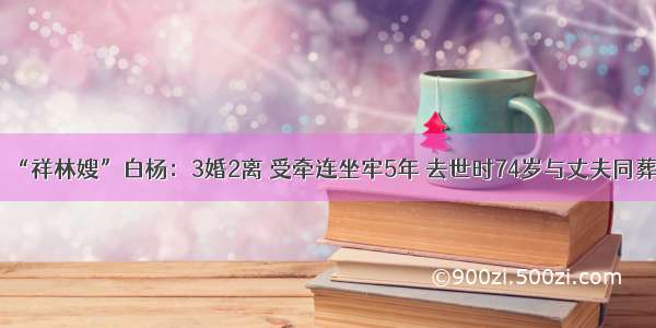 “祥林嫂”白杨：3婚2离 受牵连坐牢5年 去世时74岁与丈夫同葬