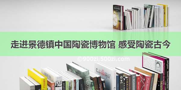 走进景德镇中国陶瓷博物馆 感受陶瓷古今