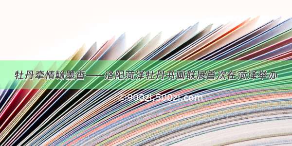 牡丹牵情翰墨香——洛阳菏泽牡丹书画联展首次在菏泽举办