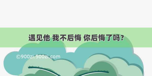 遇见他 我不后悔 你后悔了吗？