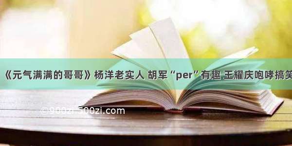 《元气满满的哥哥》杨洋老实人 胡军“per”有趣 王耀庆咆哮搞笑