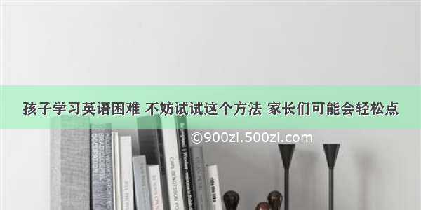 孩子学习英语困难 不妨试试这个方法 家长们可能会轻松点