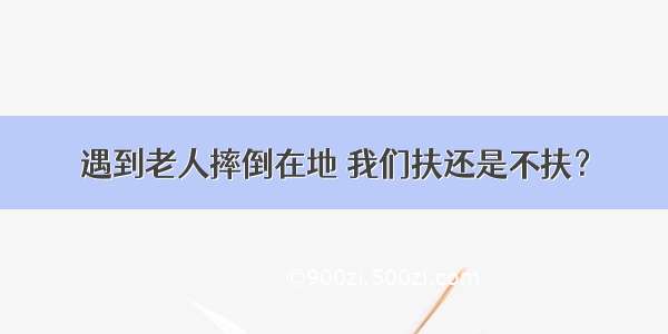 遇到老人摔倒在地 我们扶还是不扶？