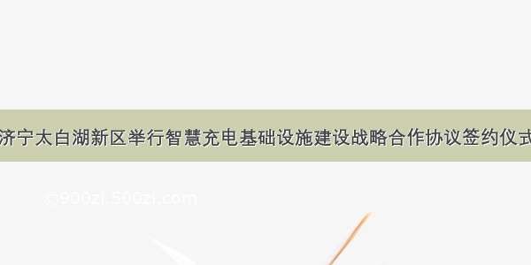 济宁太白湖新区举行智慧充电基础设施建设战略合作协议签约仪式