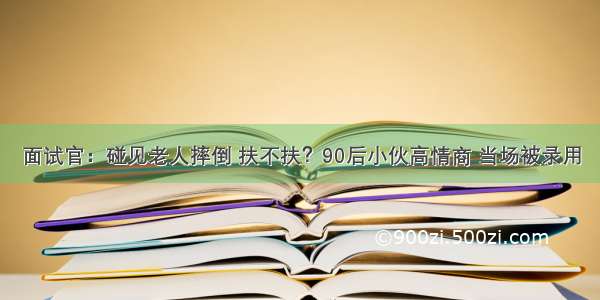 面试官：碰见老人摔倒 扶不扶？90后小伙高情商 当场被录用