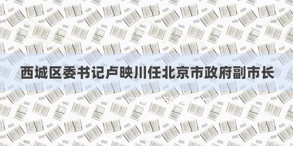 西城区委书记卢映川任北京市政府副市长