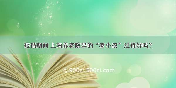 疫情期间 上海养老院里的“老小孩”过得好吗？