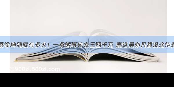 蔡徐坤到底有多火！一条微博转发三四千万 鹿晗吴亦凡都没这待遇