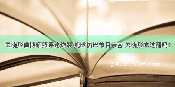 关晓彤微博晒照评论炸裂 鹿晗热巴节目亲密 关晓彤吃过醋吗？