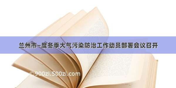 兰州市—度冬季大气污染防治工作动员部署会议召开