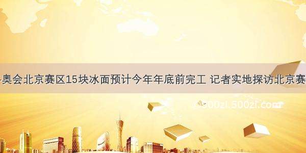 北京冬奥会北京赛区15块冰面预计今年年底前完工 记者实地探访北京赛区场馆