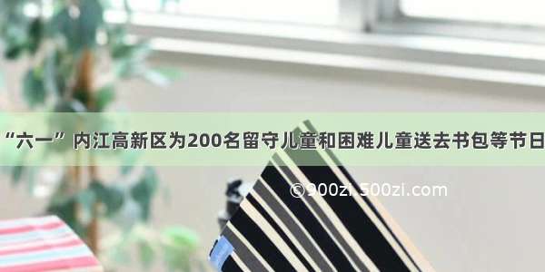 欢庆“六一” 内江高新区为200名留守儿童和困难儿童送去书包等节日礼物