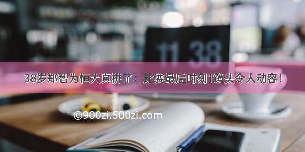 38岁郑智为恒大真拼了：比赛最后时刻1镜头令人动容！