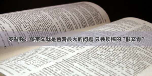 罗智强：蔡英文就是台湾最大的问题 只会读稿的“假文青”