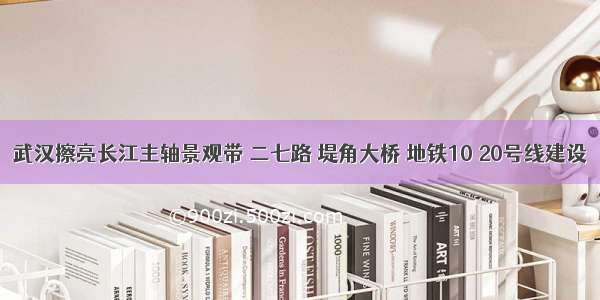 武汉擦亮长江主轴景观带 二七路 堤角大桥 地铁10 20号线建设