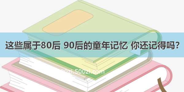 这些属于80后 90后的童年记忆 你还记得吗？