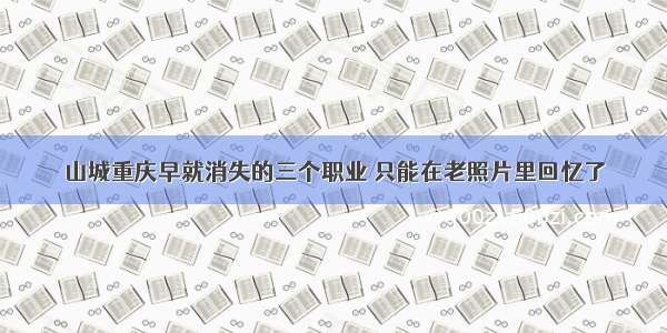 山城重庆早就消失的三个职业 只能在老照片里回忆了