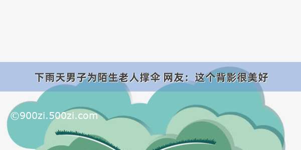 下雨天男子为陌生老人撑伞 网友：这个背影很美好