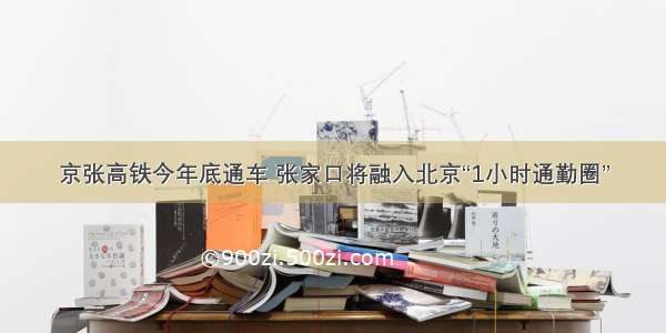 京张高铁今年底通车 张家口将融入北京“1小时通勤圈”