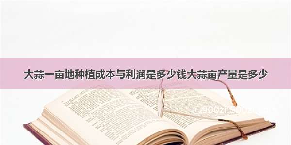 大蒜一亩地种植成本与利润是多少钱大蒜亩产量是多少