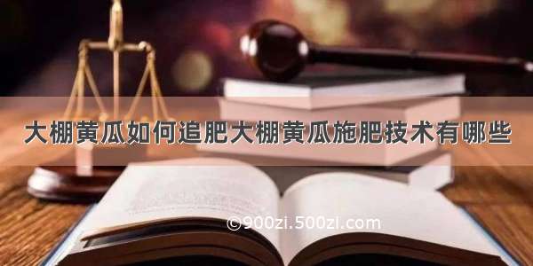 大棚黄瓜如何追肥大棚黄瓜施肥技术有哪些