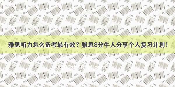 雅思听力怎么备考最有效？雅思8分牛人分享个人复习计划！