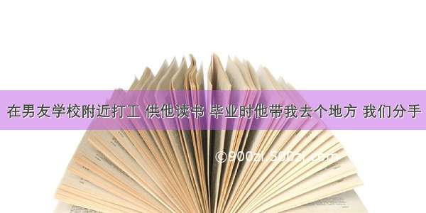 在男友学校附近打工 供他读书 毕业时他带我去个地方 我们分手