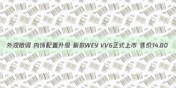 外观微调 内饰配置升级 新款WEY VV6正式上市 售价14.80